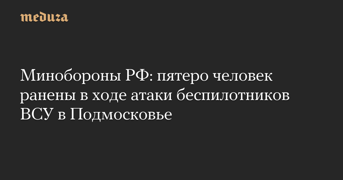 Минобороны РФ: пятеро человек ранены в ходе атаки беспилотников ВСУ в Подмосковье — Meduza